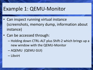 Example 1: QEMU-Monitor
• Can inspect running virtual instance
  (screenshots, memory dump, information about
  instance)
• Can be accessed through:
  – Holding down CTRL-ALT plus Shift-2 which brings up a
    new window with the QEMU-Monitor
  – AQEMU (QEMU GUI)
  – Libvirt
 