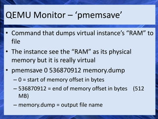 QEMU Monitor – ‘pmemsave’
• Command that dumps virtual instance’s “RAM” to
  file
• The instance see the “RAM” as its physical
  memory but it is really virtual
• pmemsave 0 536870912 memory.dump
  – 0 = start of memory offset in bytes
  – 536870912 = end of memory offset in bytes (512
    MB)
  – memory.dump = output file name
 