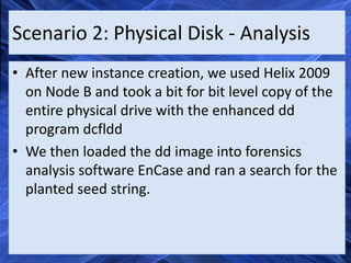 Scenario 2: Physical Disk - Analysis
• After new instance creation, we used Helix 2009
  on Node B and took a bit for bit level copy of the
  entire physical drive with the enhanced dd
  program dcfldd
• We then loaded the dd image into forensics
  analysis software EnCase and ran a search for the
  planted seed string.
 