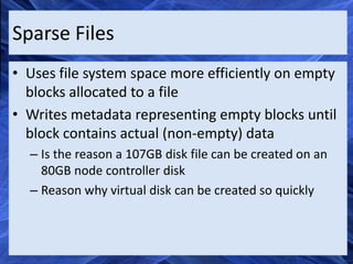 Sparse Files
• Uses file system space more efficiently on empty
  blocks allocated to a file
• Writes metadata representing empty blocks until
  block contains actual (non-empty) data
  – Is the reason a 107GB disk file can be created on an
    80GB node controller disk
  – Reason why virtual disk can be created so quickly
 