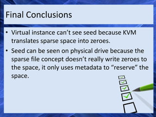 Final Conclusions
• Virtual instance can’t see seed because KVM
  translates sparse space into zeroes.
• Seed can be seen on physical drive because the
  sparse file concept doesn’t really write zeroes to
  the space, it only uses metadata to “reserve” the
  space.
 