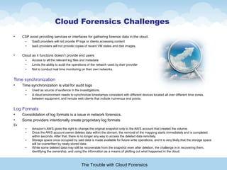 Cloud Forensics Challenges
• CSP avoid providing services or interfaces for gathering forensic data in the cloud.
– SaaS providers will not provide IP logs or clients accessing content
– IaaS providers will not provide copies of recent VM states and disk images.
• Cloud as it functions doesn’t provide end users
– Access to all the relevant log files and metadata
– Limits the ability to audit the operations of the network used by their provider
– Not to conduct real time monitoring on their own networks.
Time synchronization
• Time synchronization is vital for audit logs
– Used as source of evidence in the investigations.
– A cloud environment needs to synchronize timestamps consistent with different devices located all over different time zones,
between equipment, and remote web clients that include numerous end points.
Log Formats
• Consolidation of log formats is a issue in network forensics,
• Some providers intentionally create proprietary log formats
Ex
– Amazon’s AWS gives the right to change the original snapshot only to the AWS account that created the volume.
– Once the AWS account owner deletes data within the domain, the removal of the mapping starts immediately and is completed
within seconds. After that, there is no longer any way to access the deleted data remotely,
– Storage space once occupied by said data is made available for future write operations, and it is very likely that the storage space
will be overwritten by newly stored data.
– While some deleted data may still be recoverable from the snapshot even after deletion, the challenge is in recovering them,
identifying the ownership, and using the information as a means of plotting out what happened in the cloud.
The Trouble with Cloud Forensics
 