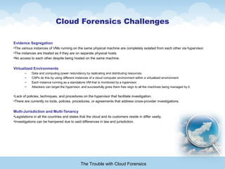 Cloud Forensics Challenges
Evidence Segregation
•The various instances of VMs running on the same physical machine are completely isolated from each other via hypervisor.
•The instances are treated as if they are on separate physical hosts
•No access to each other despite being hosted on the same machine.
Virtualized Environments
– Data and computing power redundancy by replicating and distributing resources.
– CSPs do this by using different instances of a cloud computer environment within a virtualized environment
– Each instance running as a standalone VM that is monitored by a hypervisor.
– Attackers can target the hypervisor, and successfully gives them free reign to all the machines being managed by it.
•Lack of policies, techniques, and procedures on the hypervisor that facilitate investigation.
•There are currently no tools, policies, procedures, or agreements that address cross-provider investigations.
Multi-Jurisdiction and Multi-Tenancy
•Legislations in all the countries and states that the cloud and its customers reside in differ vastly,
•Investigations can be hampered due to said differences in law and jurisdiction.
The Trouble with Cloud Forensics
 