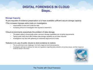 DIGITAL FORENSICS IN CLOUD
Steps..
Storage Capacity
•A pre-requisite of evidence preservation is to have available sufficient secure storage capacity
•This increase imposes extra costs on investigators
– responsibility to store and curate the data
– increasing amount of investigator time required to examine it.
•Cloud environments exacerbate the problem of data storage.
– The elastic ability to dynamically scale a service’s storage capabilities per on-going requirements.
– Typical public IaaS cloud offer limitless data storage capability as and when required
– Investigators may face with gathering an extremely large amount of data
•Solution is to use of public clouds to store evidence to restore
– This too will bring its own challenges, from both a legal and technical perspective.
– Investigators will need to address the rules and regulations regarding data protection and privacy issues, and their impact on
evidence stored in the cloud.
The Trouble with Cloud Forensics
 