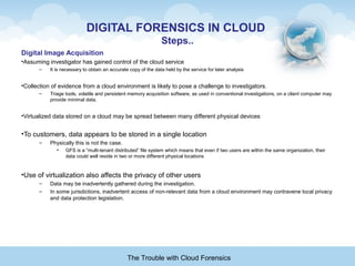 DIGITAL FORENSICS IN CLOUD
Steps..
Digital Image Acquisition
•Assuming investigator has gained control of the cloud service
– It is necessary to obtain an accurate copy of the data held by the service for later analysis
•Collection of evidence from a cloud environment is likely to pose a challenge to investigators.
– Triage tools, volatile and persistent memory acquisition software, as used in conventional investigations, on a client computer may
provide minimal data.
•Virtualized data stored on a cloud may be spread between many different physical devices
•To customers, data appears to be stored in a single location
– Physically this is not the case.
• GFS is a “multi-tenant distributed” file system which means that even if two users are within the same organization, their
data could well reside in two or more different physical locations
•Use of virtualization also affects the privacy of other users
– Data may be inadvertently gathered during the investigation.
– In some jurisdictions, inadvertent access of non-relevant data from a cloud environment may contravene local privacy
and data protection legislation.
The Trouble with Cloud Forensics
 