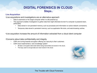 DIGITAL FORENSICS IN CLOUD
Steps..
Live Acquisition
•Live acquisitions and investigations are an alternative approach
– Data is examined on the target computer while it is still powered up.
– This approach enables investigators to gather data that might otherwise be lost if a computer is powered down,
particularly:
• Data stored in non-persistent memory, such as processes and information on active network connections.
• Temporary data stored in persistent memory, such as application file locks, and web-browsing caches.
•Live acquisition increase the amount of information extracted from a cloud client computer
•Concerns about data confidentiality and integrity
– CSPs are turning towards encryption offering as a security to their customers
– CSPs have implemented a ‘zero knowledge system’
• All data is encrypted client-side before being transmitted and stored in the cloud,
• The keys used to encrypt data are never stored in the cloud.
The Trouble with Cloud Forensics
 