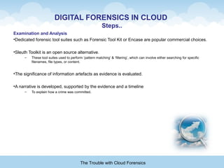 DIGITAL FORENSICS IN CLOUD
Steps..
Examination and Analysis
•Dedicated forensic tool suites such as Forensic Tool Kit or Encase are popular commercial choices.
•Sleuth Toolkit is an open source alternative.
– These tool suites used to perform ‘pattern matching’ & ‘filtering’, which can involve either searching for specific
filenames, file types, or content.
•The significance of information artefacts as evidence is evaluated.
•A narrative is developed, supported by the evidence and a timeline
– To explain how a crime was committed.
The Trouble with Cloud Forensics
 
