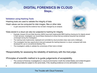 DIGITAL FORENSICS IN CLOUD
Steps..
Validation using Hashing Tools
•Hashing tools are used to validate the integrity of data
•Hash values can be computed for disk images, files or other data
– to gain assurance that the evidence has not been changed by an analysis
•Data stored in a cloud can also be subjected to hashing for integrity
– Example, Amazon S3 and Web Services (AWS) have both implemented MD5 hashing checksums for objects stored
in their services, Investigator can record these checksums to show that any evidence acquired has remained
unchanged during the investigation.
– The hashing tools implemented, deployed and controlled by cloud providers does raise some challenges.
– The investigator has less opportunity to test and evaluate the hashing features in a cloud, compared with tools
developed for use on conventional desktop PCs.
– The investigator’s ability to validate the correctness of their tools is limited
•Responsibility for assessing the reliability of testimony with the trial judge.
•Principles of scientific method is to guide judgements of acceptability.
– The conduct of forensic investigations in cloud environments in both the United States and United Kingdom
will presumably be subject to the same tests, if the resulting evidence is to be admissible in court.
•
The Trouble with Cloud Forensics
 