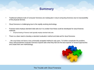 Summary
• Traditional software tools of computer forensics are inadequate in cloud computing forensics due to inaccessibility
of the physical devices.
• Cloud forensics is challenging due to the rapidly evolving technology.
• Forensic tools employs standard data sets but it is unclear how these could be developed for cloud forensic
methods.
– Empirical testing of forensic tools typically employs standard data sets
• There is a clear need to develop a standard evaluation method and data set for cloud forensics
• ...the court does not have a true universally accepted method to rely upon. To further complicate the problem,
many self-proclaimed computer forensics experts take what they feel are the best aspects of several approaches
and create their own methodology.
The Trouble with Cloud Forensics
 