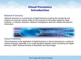 Network Forensics
•Network forensics is a sub-branch of digital forensics involving the monitoring and
analysis of computer network traffic for the purpose of information gathering, legal
evidence, or intrusion detection. Network investigations deal with volatile and dynamic
information.
Cloud Forensics:
•Cloud forensics is the application of digital forensics in cloud computing as a subset of
network forensics. Basically, it is a cross-discipline between cloud computing and digital
forensics. (NIST: National Institute of Standards and Technology)
The Trouble with Cloud Forensics
Cloud Forensics
Introduction
 
