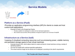 Service Models
Platform as a Service (PaaS)
•Provides an application programming interface (API) for clients to create and host
custom-built applications.
– Example of PaaS is the Google App Engine,
• Provides a platform for developers to create and host web-based applications.
• Also includes cloud providers offering database management systems such as Amazon SimpleDB
Infrastructure as a Service (IaaS)
•Leasing of virtualized computing resources such as processing power, volatile memory
and persistent storage space to host virtual machines.
– Example Amazon EC2, which allows clients to create and launch virtual machines running a variety of
operating systems.
– Can then be loaded with customer-specified applications
– The virtual machine image can be stored and re-deployed, according to the client's requirements
The Trouble with Cloud Forensics
 