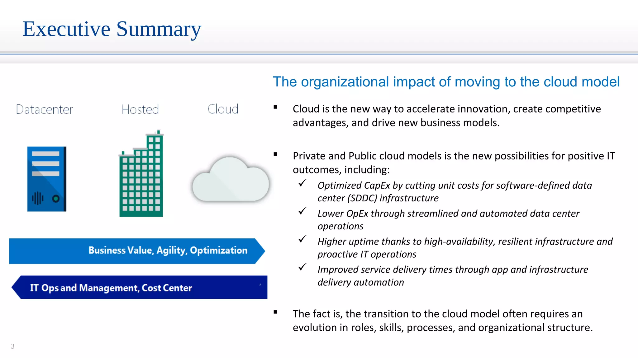 3
Executive Summary
 Cloud is the new way to accelerate innovation, create competitive
advantages, and drive new business models.
 Private and Public cloud models is the new possibilities for positive IT
outcomes, including:
 Optimized CapEx by cutting unit costs for software-defined data
center (SDDC) infrastructure
 Lower OpEx through streamlined and automated data center
operations
 Higher uptime thanks to high-availability, resilient infrastructure and
proactive IT operations
 Improved service delivery times through app and infrastructure
delivery automation
 The fact is, the transition to the cloud model often requires an
evolution in roles, skills, processes, and organizational structure.
The organizational impact of moving to the cloud model
 