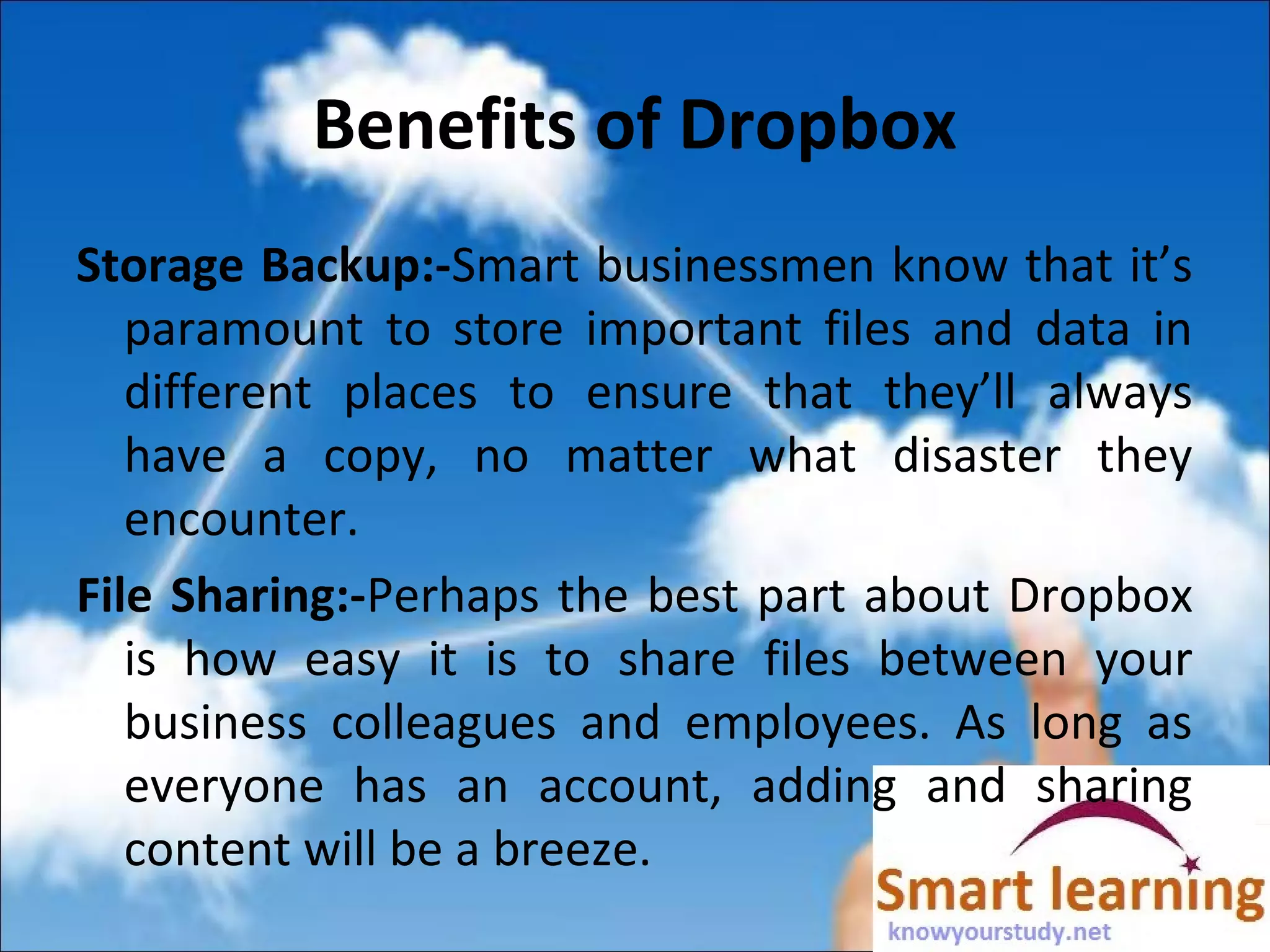 Benefits of Dropbox
Storage Backup:-Smart businessmen know that it’s
paramount to store important files and data in
different places to ensure that they’ll always
have a copy, no matter what disaster they
encounter.
File Sharing:-Perhaps the best part about Dropbox
is how easy it is to share files between your
business colleagues and employees. As long as
everyone has an account, adding and sharing
content will be a breeze.
 