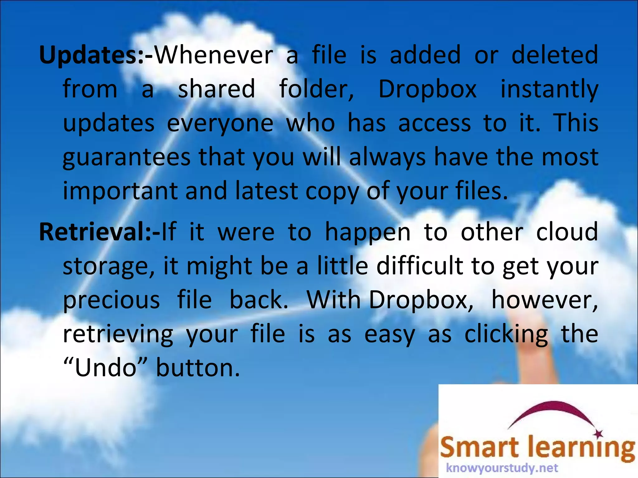 Updates:-Whenever a file is added or deleted
from a shared folder, Dropbox instantly
updates everyone who has access to it. This
guarantees that you will always have the most
important and latest copy of your files.
Retrieval:-If it were to happen to other cloud
storage, it might be a little difficult to get your
precious file back. With Dropbox, however,
retrieving your file is as easy as clicking the
“Undo” button.
 