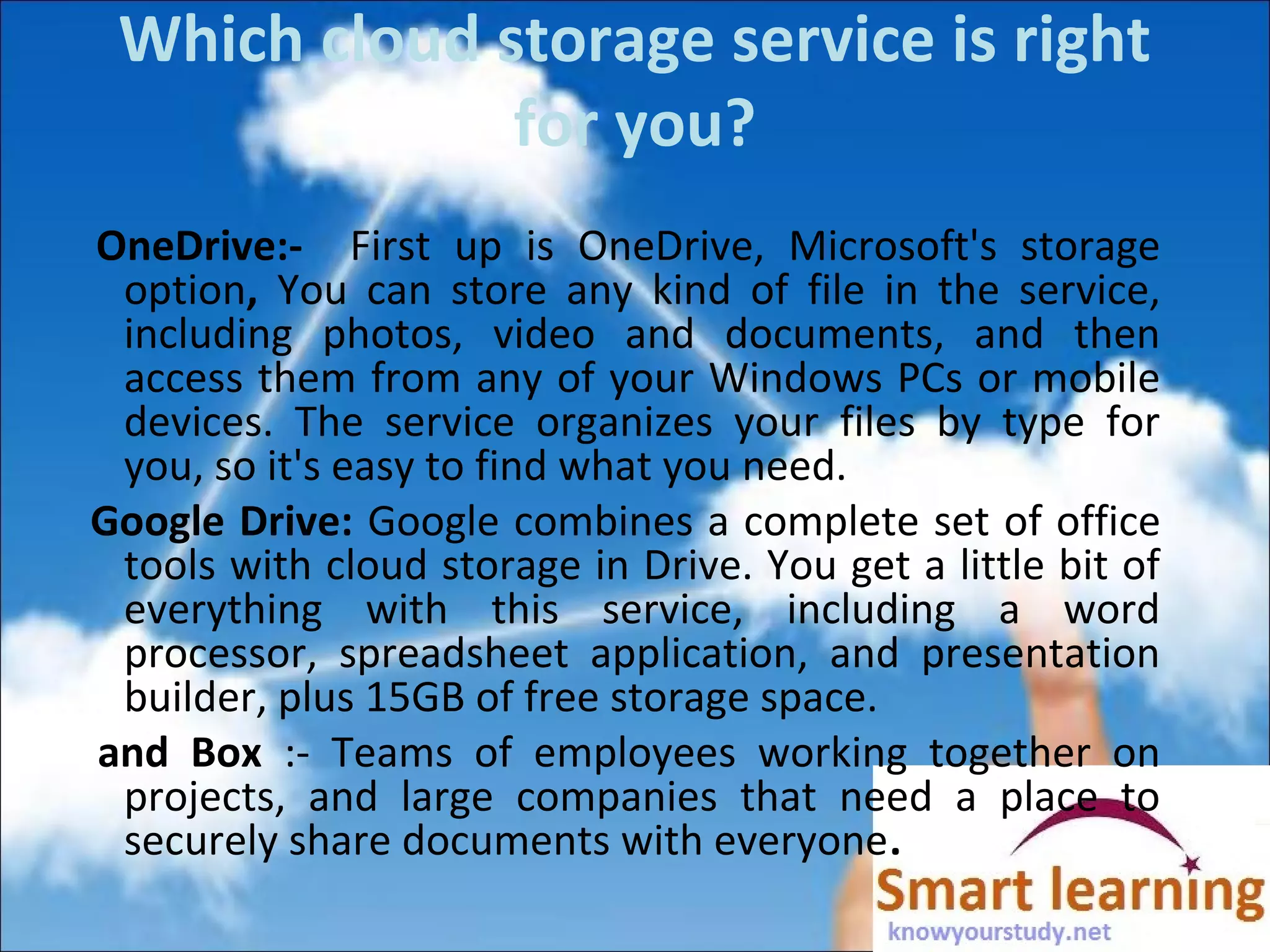 Which cloud storage service is right
for you?
OneDrive:- First up is OneDrive, Microsoft's storage
option, You can store any kind of file in the service,
including photos, video and documents, and then
access them from any of your Windows PCs or mobile
devices. The service organizes your files by type for
you, so it's easy to find what you need.
Google Drive: Google combines a complete set of office
tools with cloud storage in Drive. You get a little bit of
everything with this service, including a word
processor, spreadsheet application, and presentation
builder, plus 15GB of free storage space.
and Box :- Teams of employees working together on
projects, and large companies that need a place to
securely share documents with everyone.
 