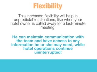 This increased ﬂexibility will help in
unpredictable situations, like when your
hotel owner is called away for a last-minute
meeting. 
	
  
He can maintain communication with
the team and have access to any
information he or she may need, while
hotel operations continue
uninterrupted! 
 