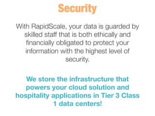 With RapidScale, your data is guarded by
skilled staff that is both ethically and
ﬁnancially obligated to protect your
information with the highest level of
security. 
	
  
We store the infrastructure that
powers your cloud solution and
hospitality applications in Tier 3 Class
1 data centers! 
 