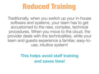 Traditionally, when you switch up your in-house
software and systems, your team has to get
accustomed to the new, complex, technical
procedures. When you move to the cloud, the
provider deals with the technicalities, while your
team and guests experience a familiar, easy-to-
use, intuitive system! 
	
  
This helps avoid staff training 
and saves time! 
 