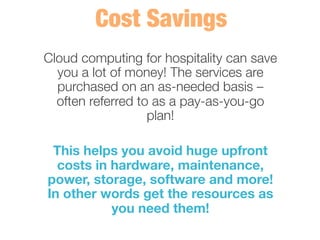 Cloud computing for hospitality can save
you a lot of money! The services are
purchased on an as-needed basis –
often referred to as a pay-as-you-go
plan! 
	
  
This helps you avoid huge upfront
costs in hardware, maintenance,
power, storage, software and more!
In other words get the resources as
you need them! 
 