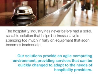 The hospitality industry has never before had a solid,
scalable solution that helps businesses avoid
spending too much initially on equipment that soon
becomes inadequate. 

Our solutions provide an agile computing
environment, providing services that can be
quickly changed to adapt to the needs of
hospitality providers. 
 