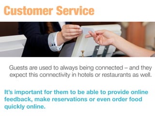 Guests are used to always being connected – and they
expect this connectivity in hotels or restaurants as well.
	
  
It’s important for them to be able to provide online
feedback, make reservations or even order food
quickly online. 
 