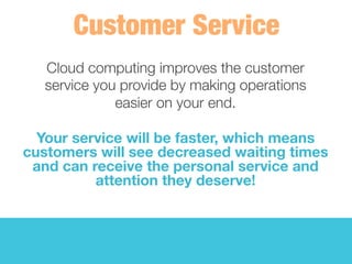 Cloud computing improves the customer 
service you provide by making operations 
easier on your end. 
	
  
Your service will be faster, which means
customers will see decreased waiting times
and can receive the personal service and
attention they deserve! 
 