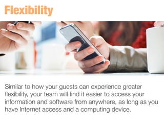 Similar to how your guests can experience greater
ﬂexibility, your team will ﬁnd it easier to access your
information and software from anywhere, as long as you
have Internet access and a computing device. 
 