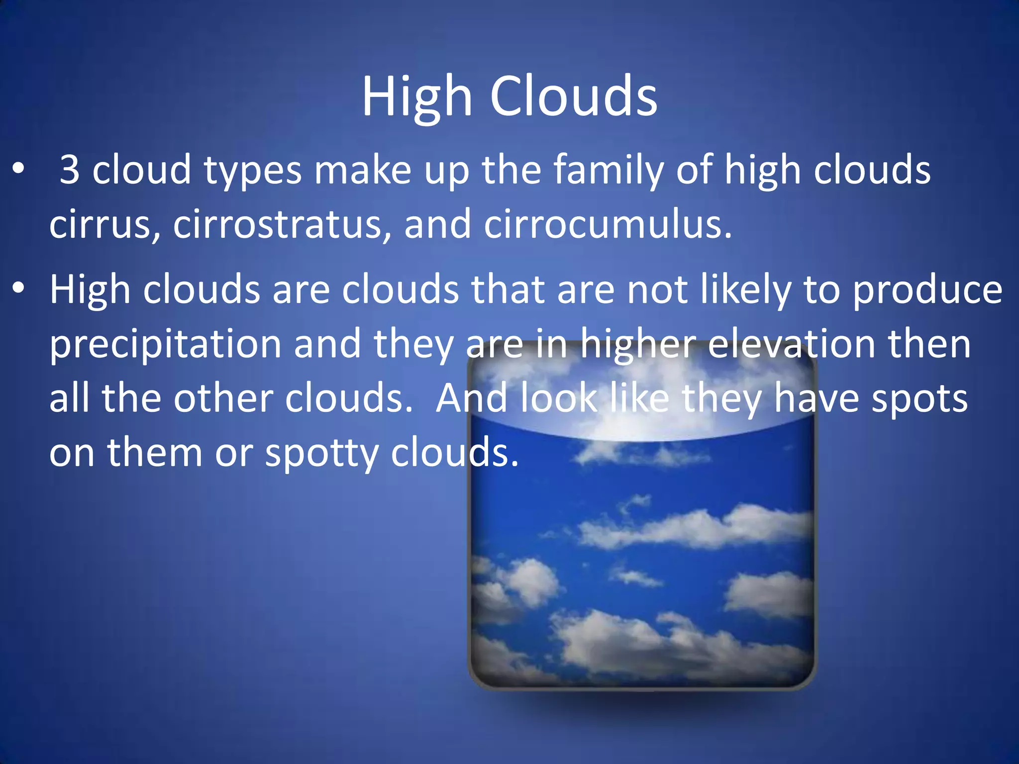 High Clouds
• 3 cloud types make up the family of high clouds
  cirrus, cirrostratus, and cirrocumulus.
• High clouds are clouds that are not likely to produce
  precipitation and they are in higher elevation then
  all the other clouds. And look like they have spots
  on them or spotty clouds.
 