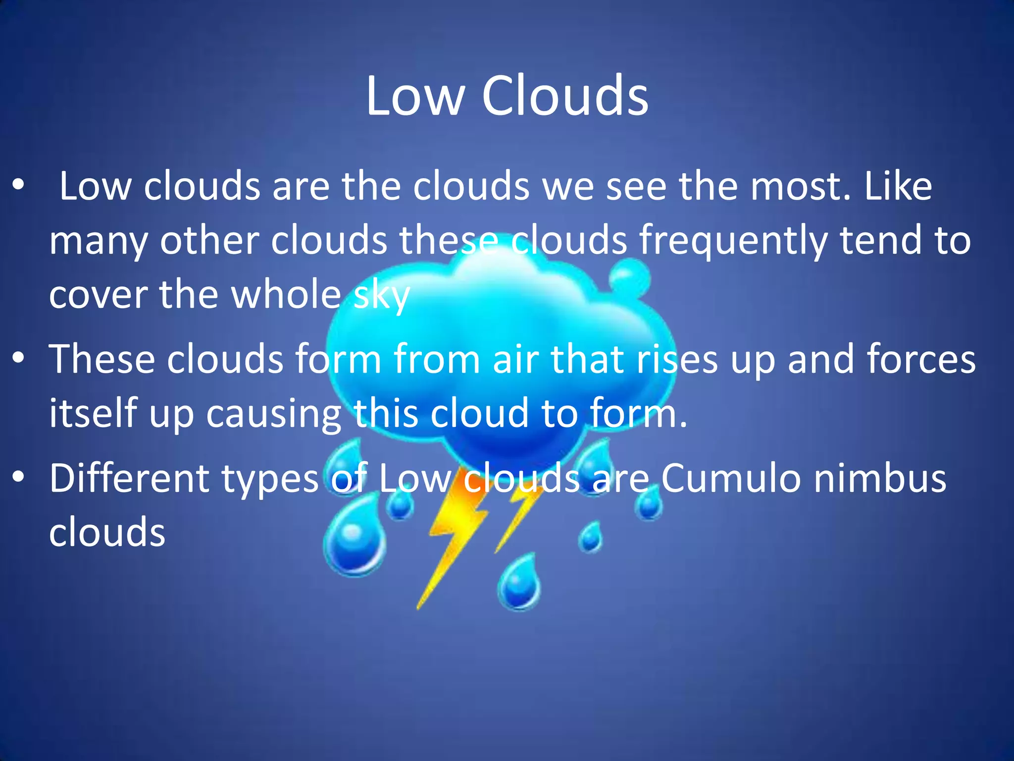 Low Clouds
• Low clouds are the clouds we see the most. Like
  many other clouds these clouds frequently tend to
  cover the whole sky
• These clouds form from air that rises up and forces
  itself up causing this cloud to form.
• Different types of Low clouds are Cumulo nimbus
  clouds
 