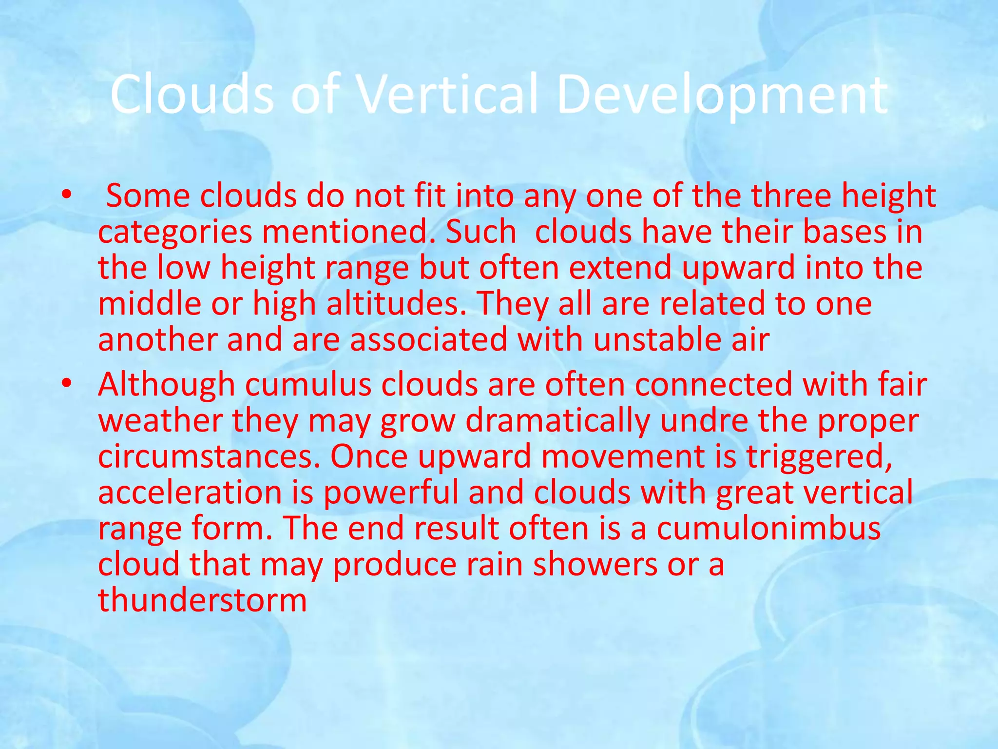 Clouds of Vertical Development
• Some clouds do not fit into any one of the three height
  categories mentioned. Such clouds have their bases in
  the low height range but often extend upward into the
  middle or high altitudes. They all are related to one
  another and are associated with unstable air
• Although cumulus clouds are often connected with fair
  weather they may grow dramatically undre the proper
  circumstances. Once upward movement is triggered,
  acceleration is powerful and clouds with great vertical
  range form. The end result often is a cumulonimbus
  cloud that may produce rain showers or a
  thunderstorm
 
