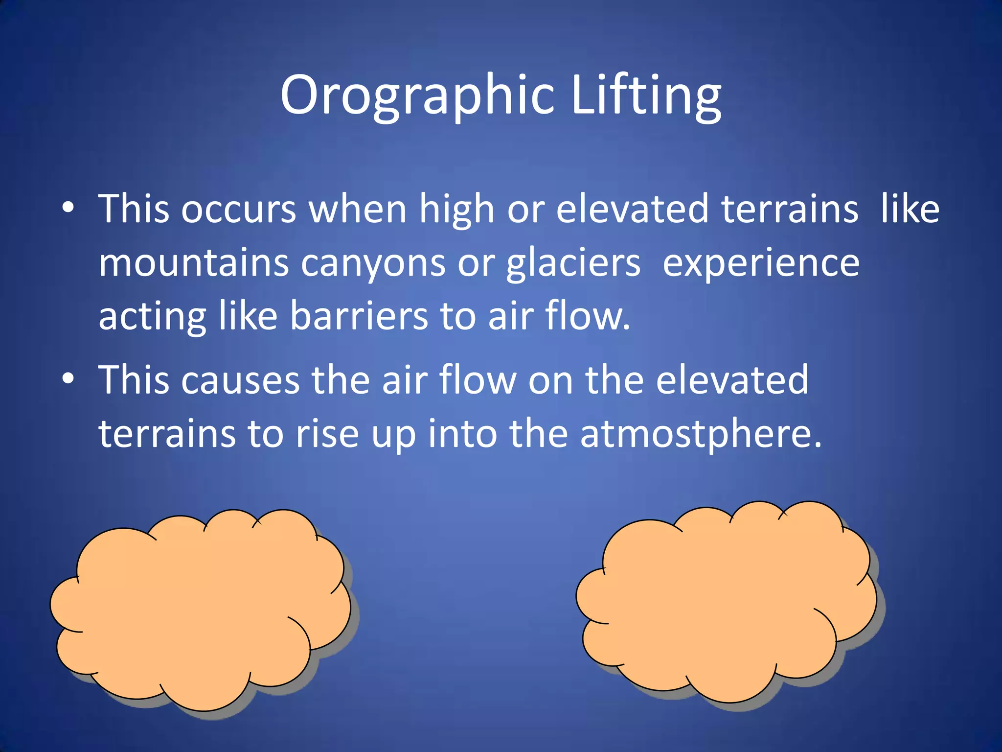 Orographic Lifting
• This occurs when high or elevated terrains like
  mountains canyons or glaciers experience
  acting like barriers to air flow.
• This causes the air flow on the elevated
  terrains to rise up into the atmostphere.
 