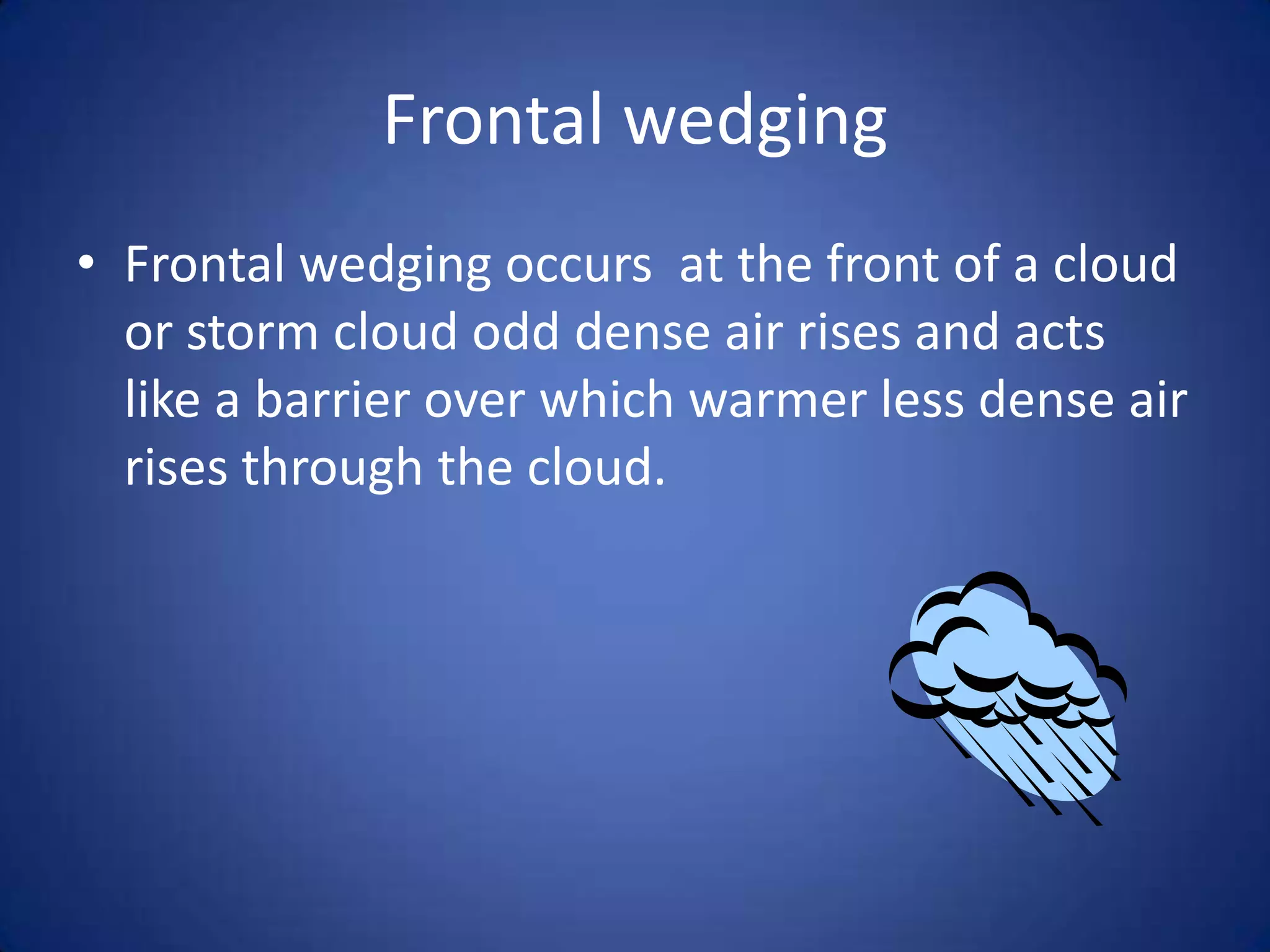 Frontal wedging
• Frontal wedging occurs at the front of a cloud
  or storm cloud odd dense air rises and acts
  like a barrier over which warmer less dense air
  rises through the cloud.
 