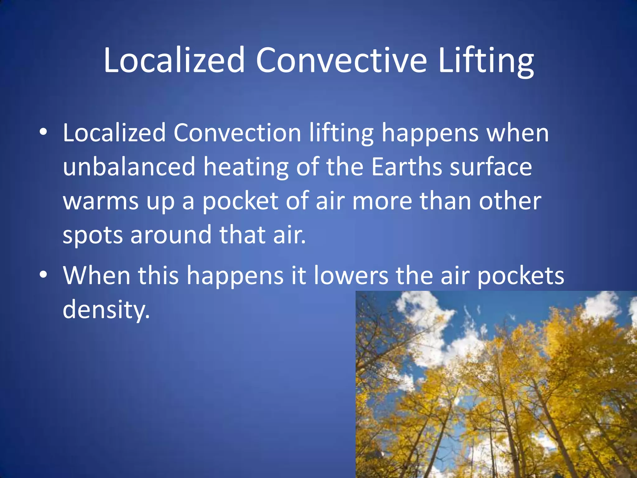 Localized Convective Lifting
• Localized Convection lifting happens when
  unbalanced heating of the Earths surface
  warms up a pocket of air more than other
  spots around that air.
• When this happens it lowers the air pockets
  density.
 