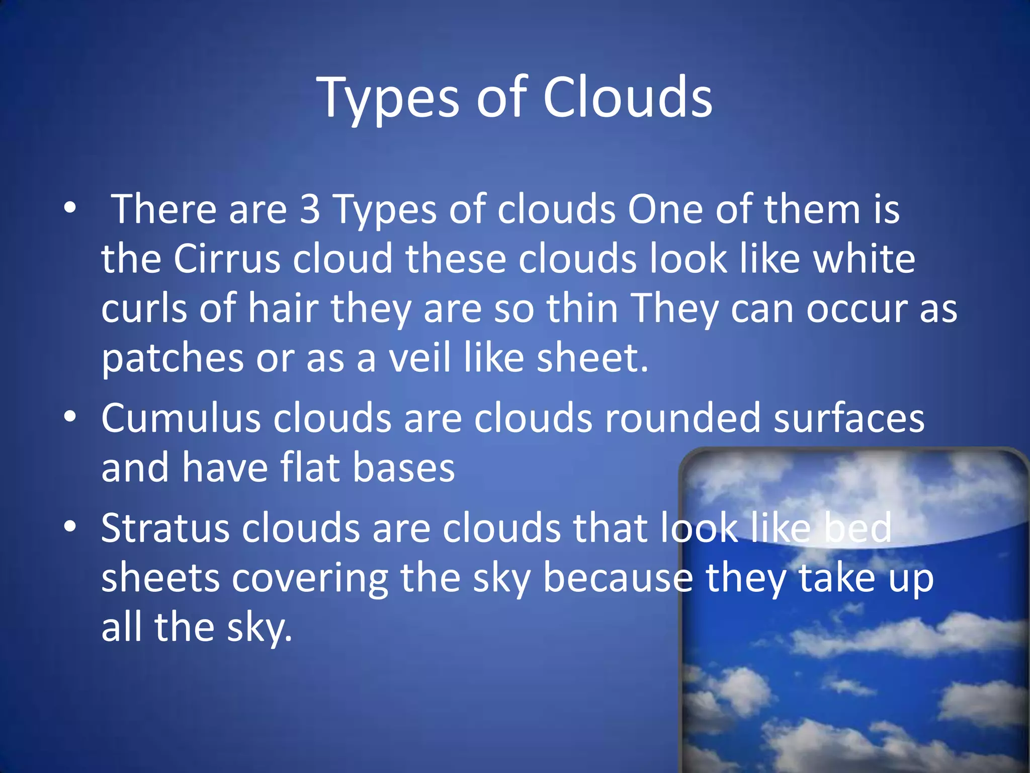 Types of Clouds
• There are 3 Types of clouds One of them is
  the Cirrus cloud these clouds look like white
  curls of hair they are so thin They can occur as
  patches or as a veil like sheet.
• Cumulus clouds are clouds rounded surfaces
  and have flat bases
• Stratus clouds are clouds that look like bed
  sheets covering the sky because they take up
  all the sky.
 