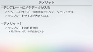 デメリット
• テンプレートにメタデータが入る
 リソースのサイズ、位置情報をメタデータとして持つ
 テンプレートサイズが大きくなる
• デメリット？
 テンプレートの自動整形
 改行やインデントが自動で入る
 