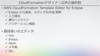 CloudFormationデザイナー以外の選択肢
• AWS CloudFormation Template Editor for Eclipse
 Eclipse から直接、スタックを作成/更新
 入力補完
 構文ハイライト
 バリデーション機能
• 普段使いのエディタ
 Vim
 Emacs
 Atom
 メモ帳
 Etc..
 