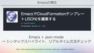 Emacsの場合
http://dev.classmethod.jp/devenv/emacs-edit-json-cloudformation/
Emacs + json-mode
→ シンタックスハイライト、リアルタイム文法チェック
 
