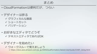 まとめ
• CloudFormationは便利だが、つらい
• デザイナーは捗る
 グラフィカルな画面
 ショートカット
 バリデーション
• お好きなエディタでどうぞ
 テキストエディタであればOK
• デザイナーを始めたい
 ウォークスルーで覚えましょう
 https://docs.aws.amazon.com/ja_jp/AWSCloudFormation/latest/UserGuide/CHAP_Using.html
 