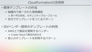CloudFormationの活用例
• 標準テンプレートの作成
 組織内で統一された環境構築
 統一的な命名、セキュリティグループルール
 自分でテンプレートをつくるパターン
• ISVベンダー提供のテンプレートの利用
 AWS上で製品を展開するベンダー
 Create Stackで製品を試せる
 他人のテンプレートを利用するパターン
 