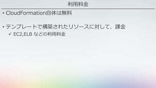 利用料金
• CloudFormation自体は無料
• テンプレートで構築されたリソースに対して、課金
 EC2,ELB などの利用料金
 