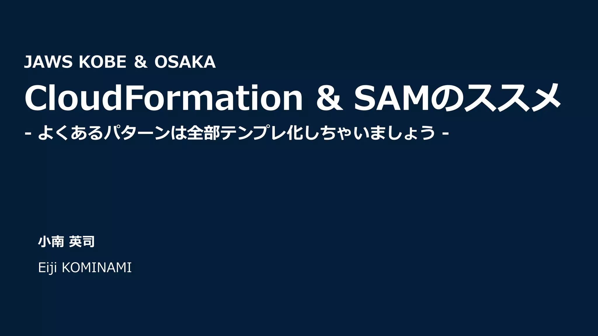 ⼩南 英司
Eiji KOMINAMI
JAWS KOBE ＆ OSAKA
CloudFormation & SAMのススメ
- よくあるパターンは全部テンプレ化しちゃいましょう -
 