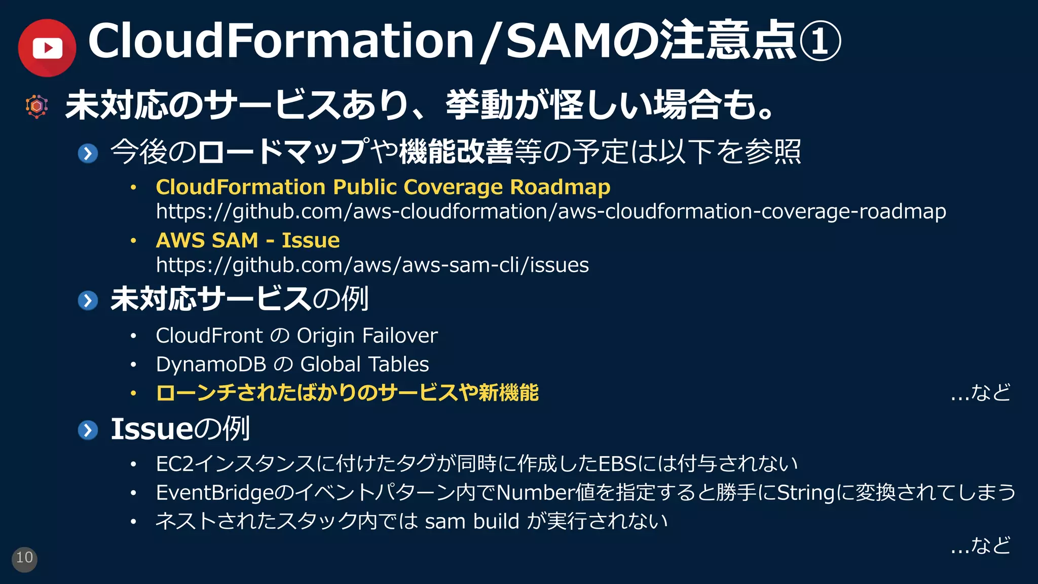 10
CloudFormation/SAMの注意点①
未対応のサービスあり、挙動が怪しい場合も。
今後のロードマップや機能改善等の予定は以下を参照
• CloudFormation Public Coverage Roadmap
https://github.com/aws-cloudformation/aws-cloudformation-coverage-roadmap
• AWS SAM - Issue
https://github.com/aws/aws-sam-cli/issues
未対応サービスの例
• CloudFront の Origin Failover
• DynamoDB の Global Tables
• ローンチされたばかりのサービスや新機能 ...など
Issueの例
• EC2インスタンスに付けたタグが同時に作成したEBSには付与されない
• EventBridgeのイベントパターン内でNumber値を指定すると勝⼿にStringに変換されてしまう
• ネストされたスタック内では sam build が実⾏されない
...など
 