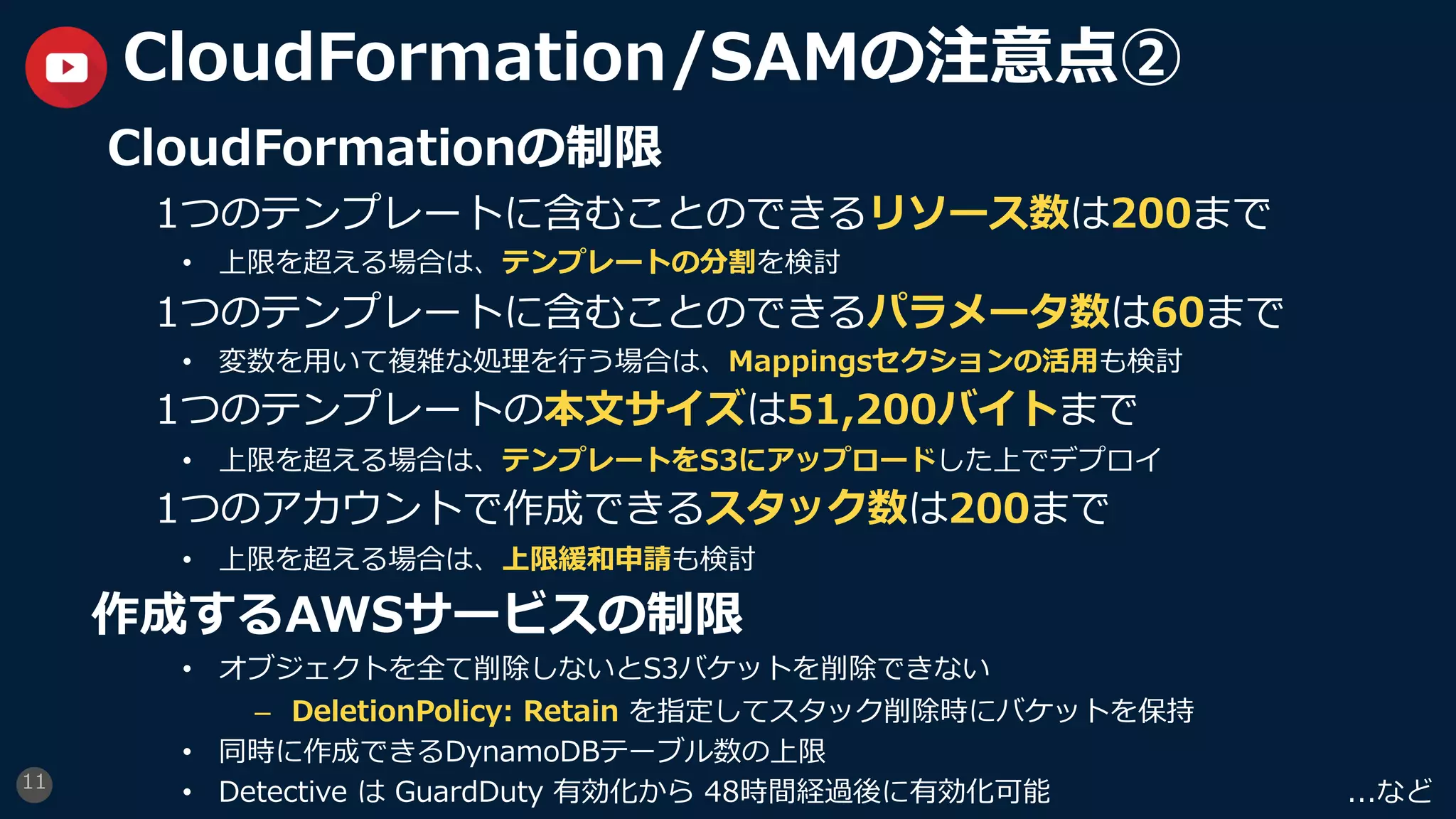 11
CloudFormation/SAMの注意点②
CloudFormationの制限
1つのテンプレートに含むことのできるリソース数は200まで
• 上限を超える場合は、テンプレートの分割を検討
1つのテンプレートに含むことのできるパラメータ数は60まで
• 変数を⽤いて複雑な処理を⾏う場合は、Mappingsセクションの活⽤も検討
1つのテンプレートの本⽂サイズは51,200バイトまで
• 上限を超える場合は、テンプレートをS3にアップロードした上でデプロイ
1つのアカウントで作成できるスタック数は200まで
• 上限を超える場合は、上限緩和申請も検討
作成するAWSサービスの制限
• オブジェクトを全て削除しないとS3バケットを削除できない
– DeletionPolicy: Retain を指定してスタック削除時にバケットを保持
• 同時に作成できるDynamoDBテーブル数の上限
• Detective は GuardDuty 有効化から 48時間経過後に有効化可能 ...など
 