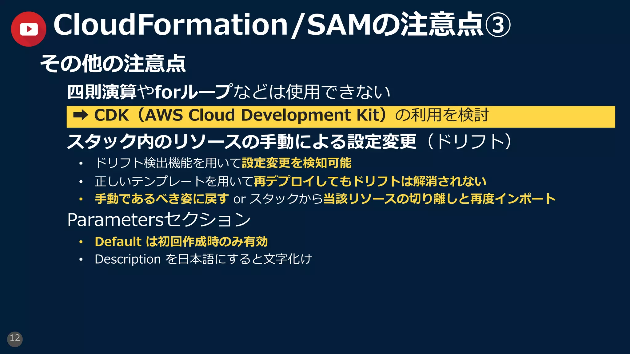 12
CloudFormation/SAMの注意点③
その他の注意点
四則演算やforループなどは使⽤できない
スタック内のリソースの⼿動による設定変更（ドリフト）
• ドリフト検出機能を⽤いて設定変更を検知可能
• 正しいテンプレートを⽤いて再デプロイしてもドリフトは解消されない
• ⼿動であるべき姿に戻す or スタックから当該リソースの切り離しと再度インポート
Parametersセクション
• Default は初回作成時のみ有効
• Description を⽇本語にすると⽂字化け
➡ CDK（AWS Cloud Development Kit）の利⽤を検討
 