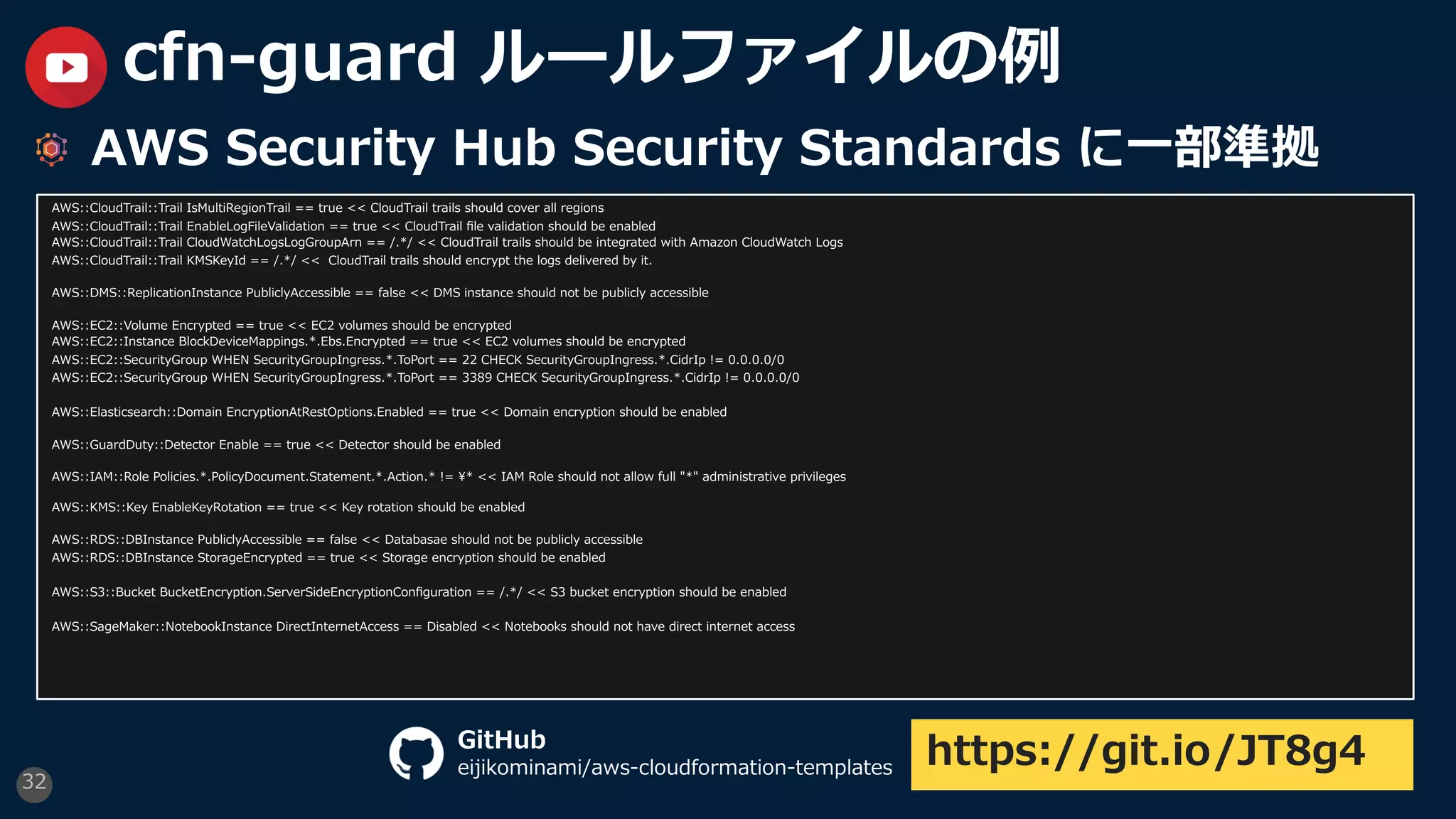 32
cfn-guard ルールファイルの例
AWS Security Hub Security Standards に⼀部準拠
AWS::CloudTrail::Trail IsMultiRegionTrail == true << CloudTrail trails should cover all regions
AWS::CloudTrail::Trail EnableLogFileValidation == true << CloudTrail ﬁle validation should be enabled
AWS::CloudTrail::Trail CloudWatchLogsLogGroupArn == /.*/ << CloudTrail trails should be integrated with Amazon CloudWatch Logs
AWS::CloudTrail::Trail KMSKeyId == /.*/ << CloudTrail trails should encrypt the logs delivered by it.
AWS::DMS::ReplicationInstance PubliclyAccessible == false << DMS instance should not be publicly accessible
AWS::EC2::Volume Encrypted == true << EC2 volumes should be encrypted
AWS::EC2::Instance BlockDeviceMappings.*.Ebs.Encrypted == true << EC2 volumes should be encrypted
AWS::EC2::SecurityGroup WHEN SecurityGroupIngress.*.ToPort == 22 CHECK SecurityGroupIngress.*.CidrIp != 0.0.0.0/0
AWS::EC2::SecurityGroup WHEN SecurityGroupIngress.*.ToPort == 3389 CHECK SecurityGroupIngress.*.CidrIp != 0.0.0.0/0
AWS::Elasticsearch::Domain EncryptionAtRestOptions.Enabled == true << Domain encryption should be enabled
AWS::GuardDuty::Detector Enable == true << Detector should be enabled
AWS::IAM::Role Policies.*.PolicyDocument.Statement.*.Action.* != ¥* << IAM Role should not allow full "*" administrative privileges
AWS::KMS::Key EnableKeyRotation == true << Key rotation should be enabled
AWS::RDS::DBInstance PubliclyAccessible == false << Databasae should not be publicly accessible
AWS::RDS::DBInstance StorageEncrypted == true << Storage encryption should be enabled
AWS::S3::Bucket BucketEncryption.ServerSideEncryptionConﬁguration == /.*/ << S3 bucket encryption should be enabled
AWS::SageMaker::NotebookInstance DirectInternetAccess == Disabled << Notebooks should not have direct internet access
https://git.io/JT8g4GitHub
eijikominami/aws-cloudformation-templates
 