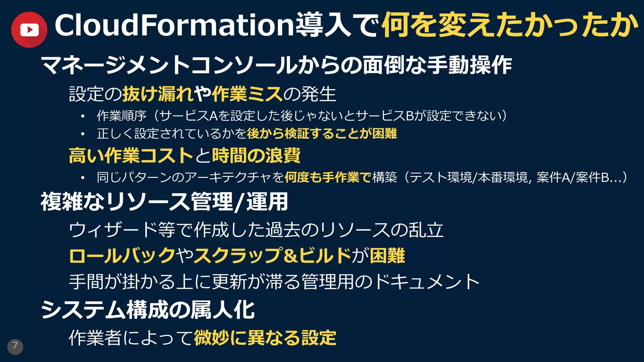 7
CloudFormation導⼊で何を変えたかったか
マネージメントコンソールからの⾯倒な⼿動操作
設定の抜け漏れや作業ミスの発⽣
• 作業順序（サービスAを設定した後じゃないとサービスBが設定できない）
• 正しく設定されているかを後から検証することが困難
⾼い作業コストと時間の浪費
• 同じパターンのアーキテクチャを何度も⼿作業で構築（テスト環境/本番環境, 案件A/案件B...）
複雑なリソース管理/運⽤
ウィザード等で作成した過去のリソースの乱⽴
ロールバックやスクラップ&ビルドが困難
⼿間が掛かる上に更新が滞る管理⽤のドキュメント
システム構成の属⼈化
作業者によって微妙に異なる設定
 