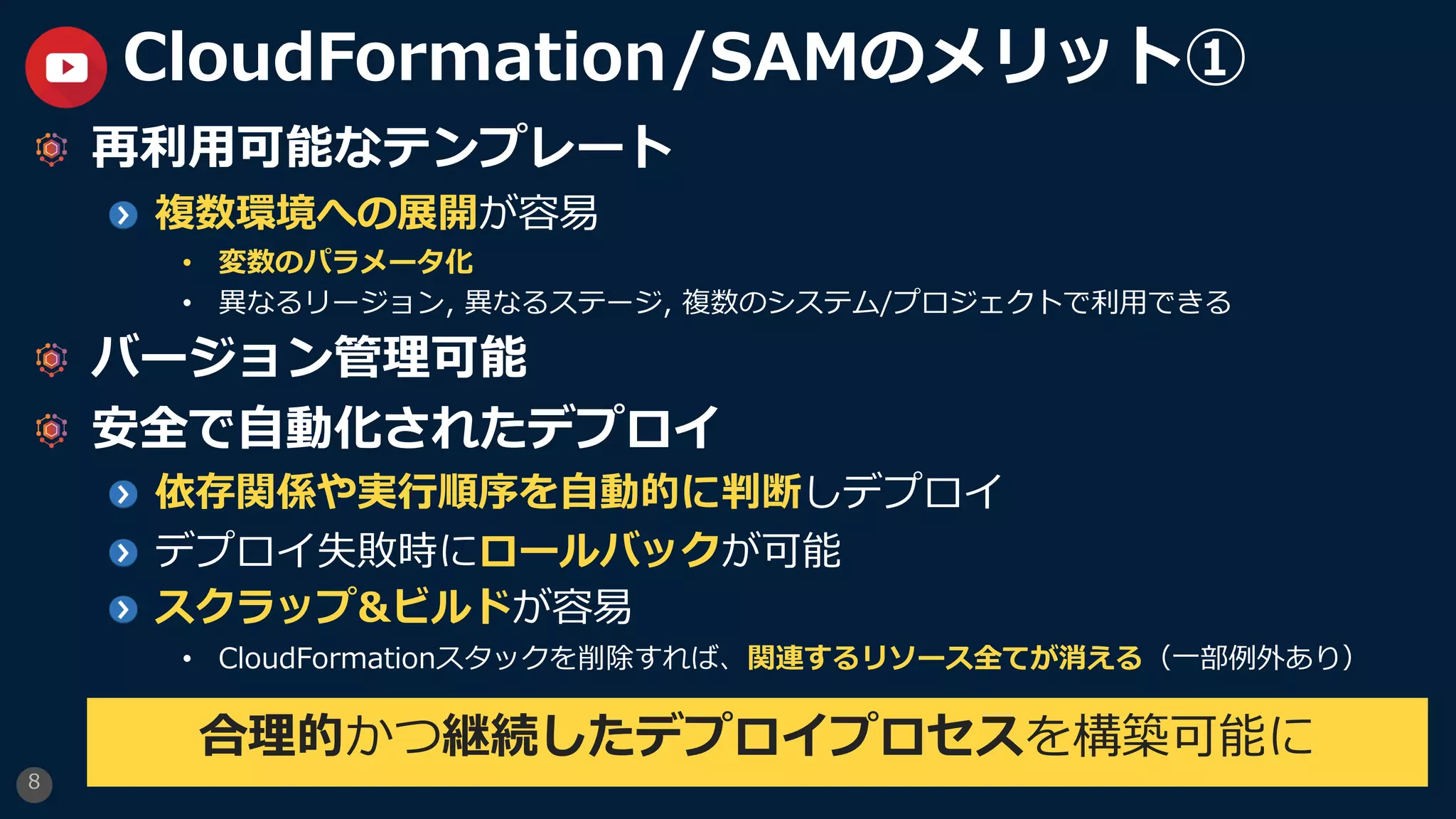 8
CloudFormation/SAMのメリット①
再利⽤可能なテンプレート
複数環境への展開が容易
• 変数のパラメータ化
• 異なるリージョン, 異なるステージ, 複数のシステム/プロジェクトで利⽤できる
バージョン管理可能
安全で⾃動化されたデプロイ
依存関係や実⾏順序を⾃動的に判断しデプロイ
デプロイ失敗時にロールバックが可能
スクラップ&ビルドが容易
• CloudFormationスタックを削除すれば、関連するリソース全てが消える（⼀部例外あり）
合理的かつ継続したデプロイプロセスを構築可能に
 