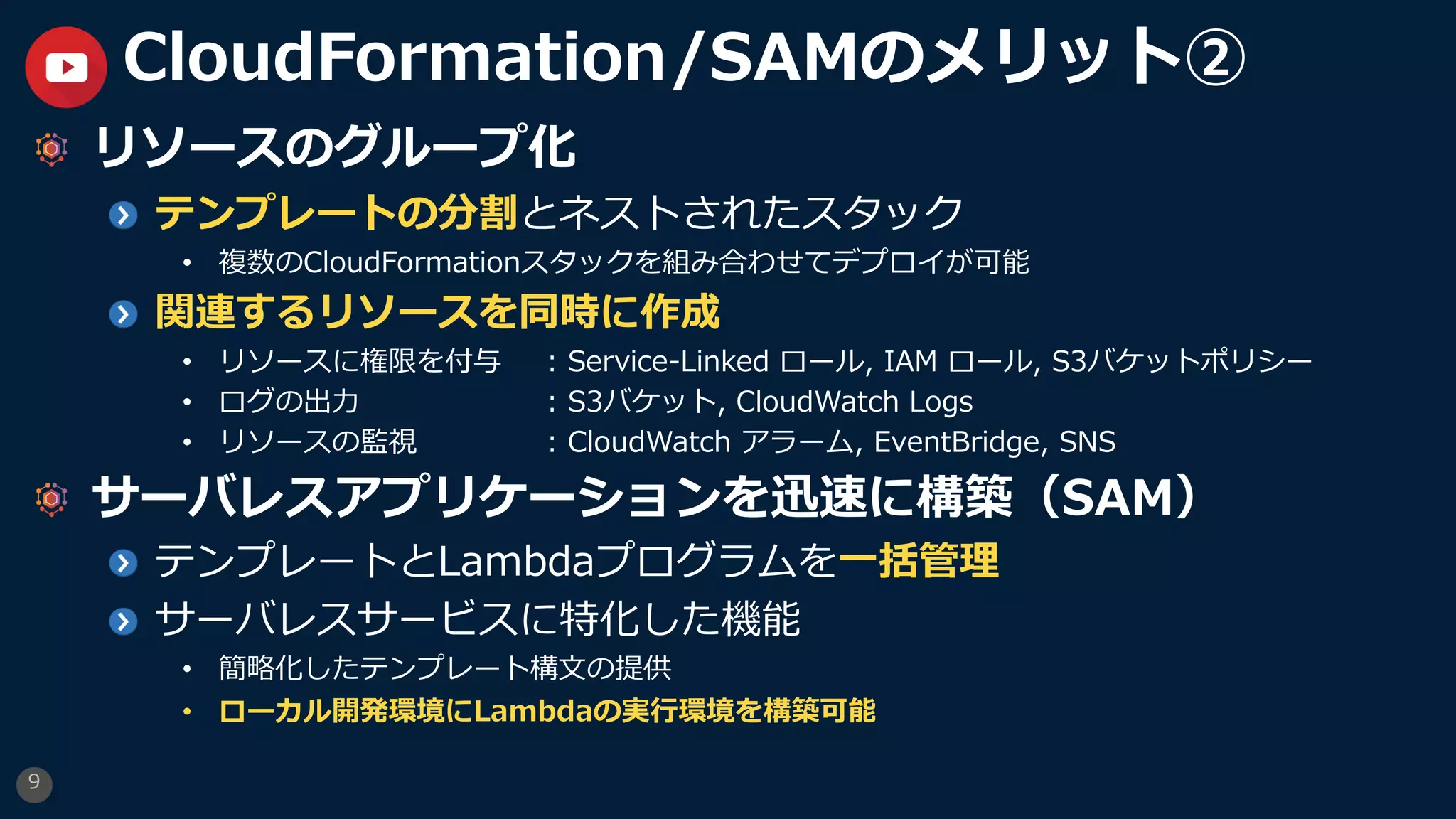 9
CloudFormation/SAMのメリット②
リソースのグループ化
テンプレートの分割とネストされたスタック
• 複数のCloudFormationスタックを組み合わせてデプロイが可能
関連するリソースを同時に作成
• リソースに権限を付与 : Service-Linked ロール, IAM ロール, S3バケットポリシー
• ログの出⼒ : S3バケット, CloudWatch Logs
• リソースの監視 : CloudWatch アラーム, EventBridge, SNS
サーバレスアプリケーションを迅速に構築（SAM）
テンプレートとLambdaプログラムを⼀括管理
サーバレスサービスに特化した機能
• 簡略化したテンプレート構⽂の提供
• ローカル開発環境にLambdaの実⾏環境を構築可能
 