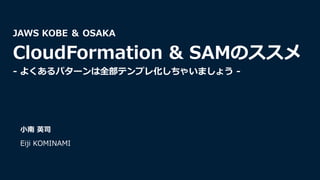⼩南 英司
Eiji KOMINAMI
JAWS KOBE ＆ OSAKA
CloudFormation & SAMのススメ
- よくあるパターンは全部テンプレ化しちゃいましょう -
 