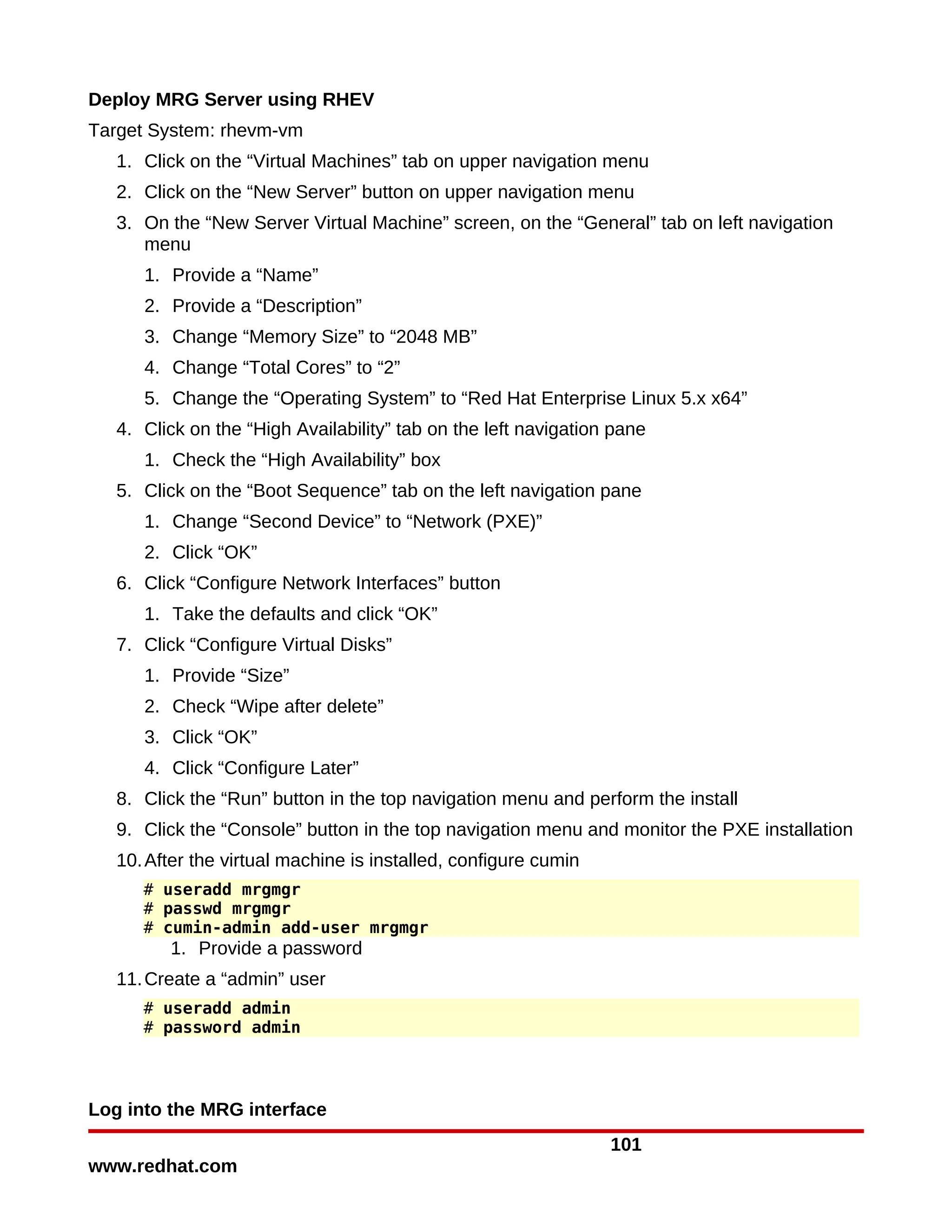 Deploy MRG Server using RHEV
Target System: rhevm-vm
   1. Click on the “Virtual Machines” tab on upper navigation menu
   2. Click on the “New Server” button on upper navigation menu
   3. On the “New Server Virtual Machine” screen, on the “General” tab on left navigation
      menu
      1. Provide a “Name”
      2. Provide a “Description”
      3. Change “Memory Size” to “2048 MB”
      4. Change “Total Cores” to “2”
      5. Change the “Operating System” to “Red Hat Enterprise Linux 5.x x64”
   4. Click on the “High Availability” tab on the left navigation pane
      1. Check the “High Availability” box
   5. Click on the “Boot Sequence” tab on the left navigation pane
      1. Change “Second Device” to “Network (PXE)”
      2. Click “OK”
   6. Click “Configure Network Interfaces” button
      1. Take the defaults and click “OK”
   7. Click “Configure Virtual Disks”
      1. Provide “Size”
      2. Check “Wipe after delete”
      3. Click “OK”
      4. Click “Configure Later”
   8. Click the “Run” button in the top navigation menu and perform the install
   9. Click the “Console” button in the top navigation menu and monitor the PXE installation
   10. After the virtual machine is installed, configure cumin
      # useradd mrgmgr
      # passwd mrgmgr
      # cumin-admin add-user mrgmgr
         1. Provide a password
   11. Create a “admin” user
      # useradd admin
      # password admin




Log into the MRG interface
                                                                 101
www.redhat.com
 